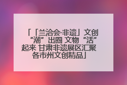 「兰洽会·非遗」文创“潮”出圈 文物“活”起来 甘肃非遗展区汇聚各市州文创精品
