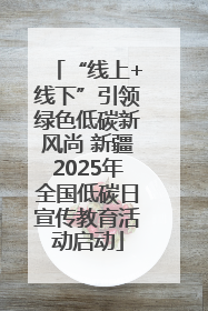 “线上+线下”引领绿色低碳新风尚 新疆2025年全国低碳日宣传教育活动启动
