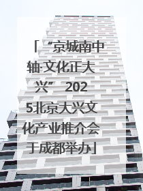 “京城南中轴·文化正大兴” 2025北京大兴文化产业推介会于成都举办