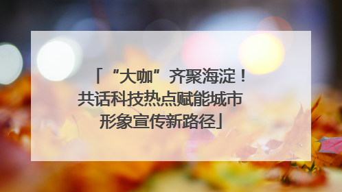 “大咖”齐聚海淀！共话科技热点赋能城市形象宣传新路径