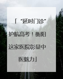 “延时门诊”护航高考！衡阳这家医院彰显中医魅力