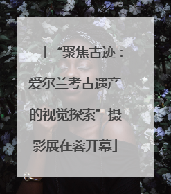 “聚焦古迹：爱尔兰考古遗产的视觉探索”摄影展在蓉开幕