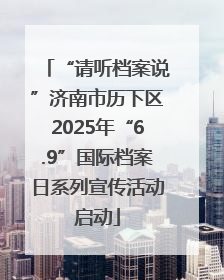 “请听档案说”济南市历下区2025年“6.9”国际档案日系列宣传活动启动