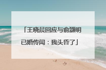 王晓晨回应与俞灏明已婚传闻：我头昏了