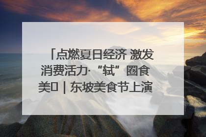 点燃夏日经济 激发消费活力·“轼”圈食美⑪｜东坡美食节上演“文化满汉全席”