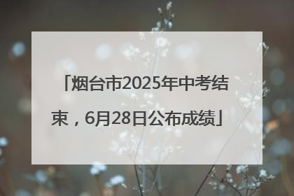 烟台市2025年中考结束，6月28日公布成绩
