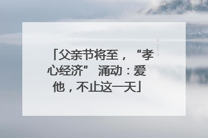 父亲节将至，“孝心经济” 涌动：爱他，不止这一天