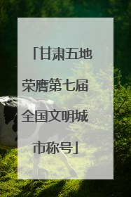 甘肃五地荣膺第七届全国文明城市称号