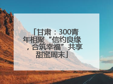 甘肃：300青年相聚“信约良缘，合筑幸福”共享甜蜜周末