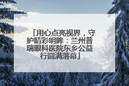 用心点亮视界，守护睛彩明眸：兰州普瑞眼科医院东乡公益行圆满落幕