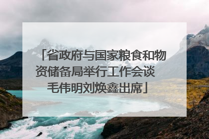 省政府与国家粮食和物资储备局举行工作会谈 毛伟明刘焕鑫出席