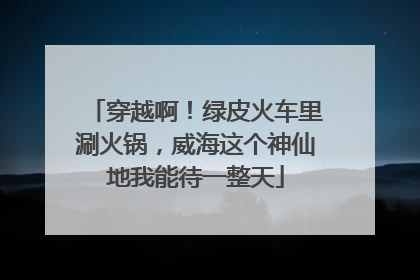 穿越啊！绿皮火车里涮火锅，威海这个神仙地我能待一整天