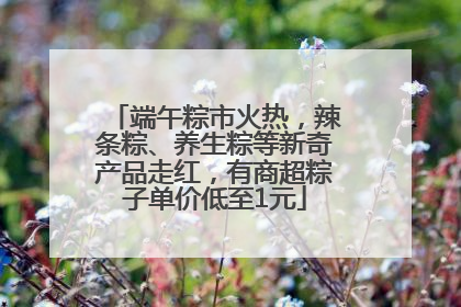 端午粽市火热，辣条粽、养生粽等新奇产品走红，有商超粽子单价低至1元