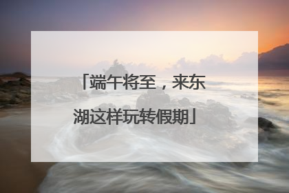 端午将至，来东湖这样玩转假期