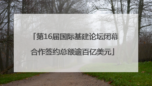第16届国际基建论坛闭幕 合作签约总额逾百亿美元