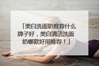 美白洗面奶推荐什么牌子好，美白清洁洗面奶哪款好用推荐！