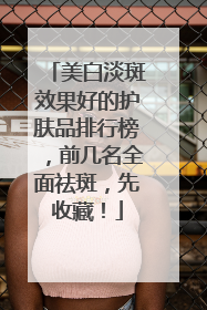 美白淡斑效果好的护肤品排行榜，前几名全面祛斑，先收藏！
