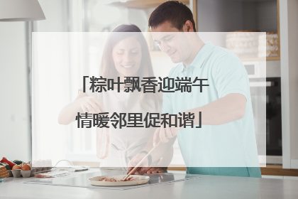 粽叶飘香迎端午 情暖邻里促和谐