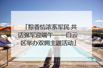 粽香情浓系军民 共话强军迎端午——白云区举办双拥主题活动