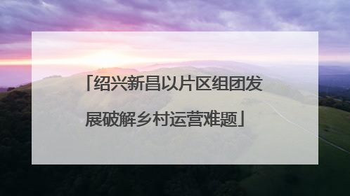 绍兴新昌以片区组团发展破解乡村运营难题