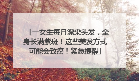 一女生每月漂染头发，全身长满紫斑！这些美发方式可能会致癌！紧急提醒