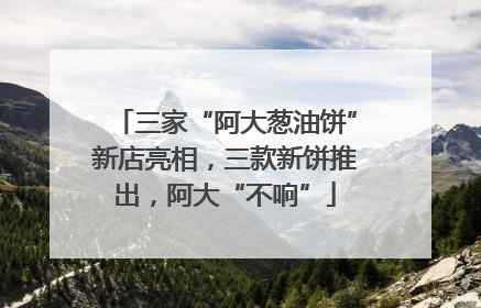 三家“阿大葱油饼”新店亮相，三款新饼推出，阿大“不响”