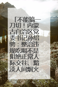 不能搞一刀切！内蒙古自治区党委书记孙绍骋：整治违规吃喝不是阻绝正常人际交往、黯淡人间烟火