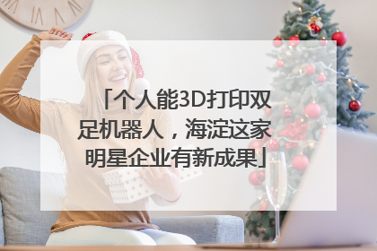 个人能3D打印双足机器人，海淀这家明星企业有新成果