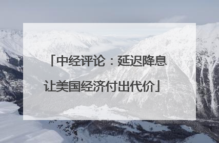 中经评论：延迟降息让美国经济付出代价