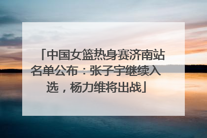 中国女篮热身赛济南站名单公布：张子宇继续入选，杨力维将出战