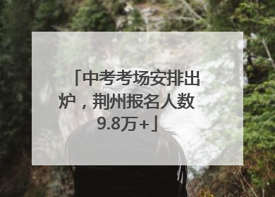 中考考场安排出炉，荆州报名人数9.8万+