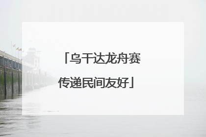 乌干达龙舟赛传递民间友好