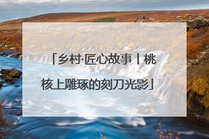 乡村·匠心故事丨桃核上雕琢的刻刀光影