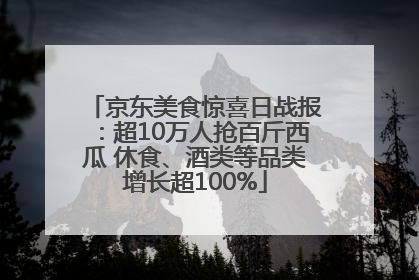 京东美食惊喜日战报：超10万人抢百斤西瓜 休食、酒类等品类增长超100%