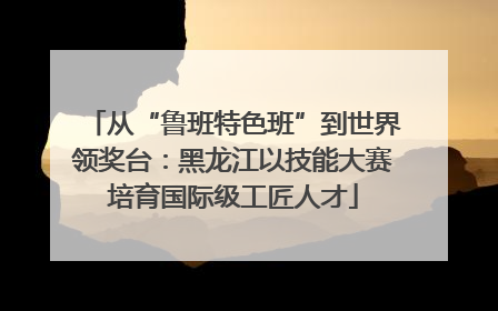从“鲁班特色班”到世界领奖台：黑龙江以技能大赛培育国际级工匠人才