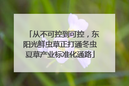 从不可控到可控，东阳光鲜虫草正打通冬虫夏草产业标准化通路