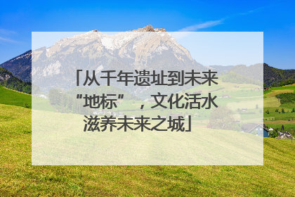 从千年遗址到未来“地标”，文化活水滋养未来之城