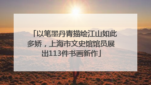 以笔墨丹青描绘江山如此多娇，上海市文史馆馆员展出113件书画新作