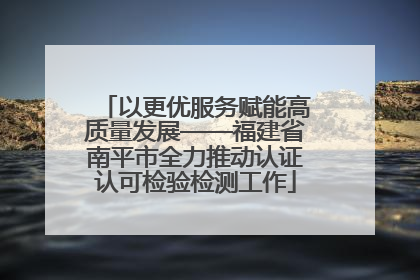 以更优服务赋能高质量发展——福建省南平市全力推动认证认可检验检测工作