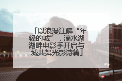 以浪漫注解“年轻的城”，滴水湖湖畔电影季开启与城共舞光影诗篇
