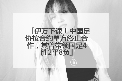 伊万下课！中国足协按合约单方终止合作，其曾带领国足4胜2平8负