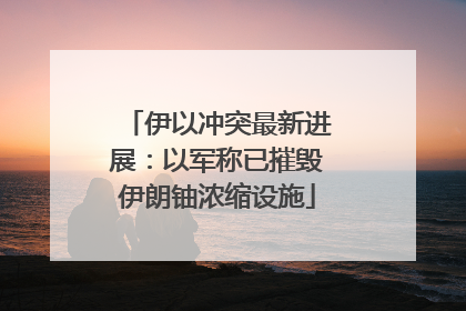 伊以冲突最新进展：以军称已摧毁伊朗铀浓缩设施