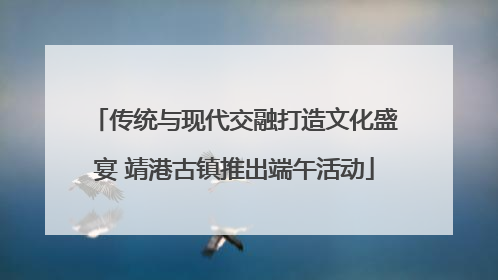 传统与现代交融打造文化盛宴 靖港古镇推出端午活动