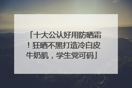 十大公认好用防晒霜！狂晒不黑打造冷白皮牛奶肌，学生党可码