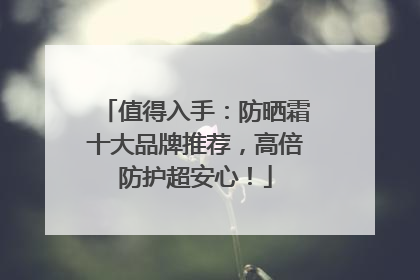 值得入手：防晒霜十大品牌推荐，高倍防护超安心！