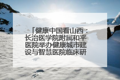 健康中国看山西：长治医学院附属和平医院举办健康城市建设与智慧医院临床研究能力提升交流会
