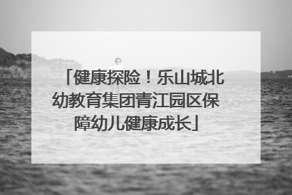 健康探险！乐山城北幼教育集团青江园区保障幼儿健康成长