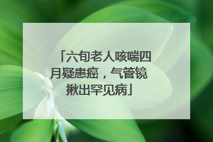 六旬老人咳喘四月疑患癌，气管镜揪出罕见病