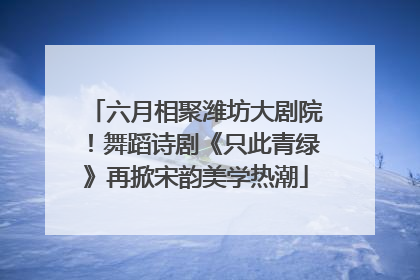 六月相聚潍坊大剧院！舞蹈诗剧《只此青绿》再掀宋韵美学热潮