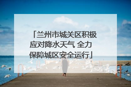 兰州市城关区积极应对降水天气 全力保障城区安全运行